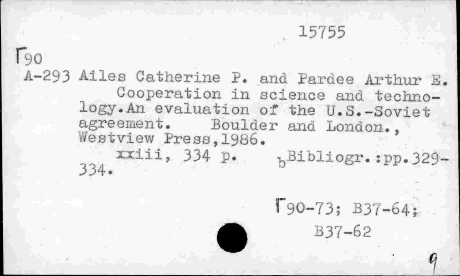 ﻿15755
f90
A-293 Alles Catherine P. and Pardee Arthur E.
Cooperation in science and technology. An evaluation of the U.S.-Soviet agreement. Boulder and London., Westview Press,1986.
xxiii, 334 p. ^Bibliogr.:pp.329-
f9O-73; B37-64;
B37-62